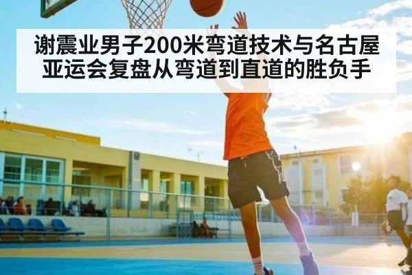 谢震业男子200米弯道技术与名古屋亚运会复盘从弯道到直道的胜负手
